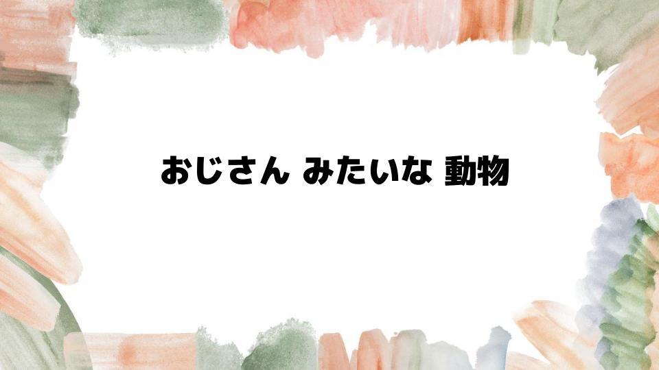 おじさんみたいな動物の魅力とは